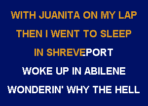 WITH JUANITA ON MY LAP
THEN I WENT TO SLEEP
IN SHREVEPORT
WOKE UP IN ABILENE
WONDERIN' WHY THE HELL