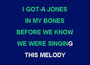 I GOT-A JONES
IN MY BONES
BEFORE WE KNOW

WE WERE SINGING
THIS MELODY