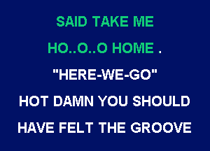SAID TAKE ME
H0..0..0 HOME .
HERE-WE-GO
HOT DAMN YOU SHOULD
HAVE FELT THE GROOVE