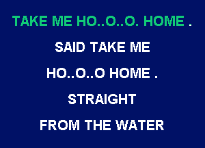TAKE ME H0..0..0. HOME .
SAID TAKE ME
H0..0..0 HOME .
STRAIGHT
FROM THE WATER
