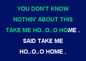 YOU DON'T KNOW
NOTHIN' ABOUT THIS
TAKE ME H0..0..0 HOME .

SAID TAKE ME
H0..0..0 HOME .