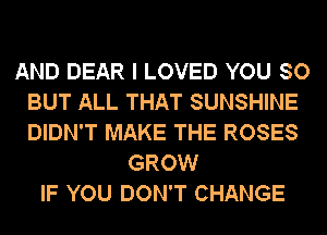 AND DEAR I LOVED YOU SO
BUT ALL THAT SUNSHINE
DIDN'T MAKE THE ROSES

GROW
IF YOU DON'T CHANGE
