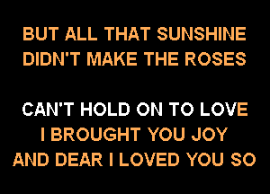 BUT ALL THAT SUNSHINE
DIDN'T MAKE THE ROSES

CAN'T HOLD ON TO LOVE
I BROUGHT YOU JOY
AND DEAR I LOVED YOU SO