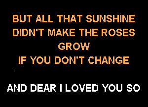BUT ALL THAT SUNSHINE
DIDN'T MAKE THE ROSES
GROW
IF YOU DON'T CHANGE

AND DEAR I LOVED YOU SO