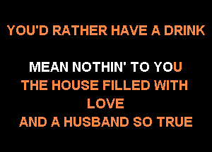 YOU'D RATHER HAVE A DRINK

MEAN NOTHIN' TO YOU
THE HOUSE FILLED WITH
LOVE
AND A HUSBAND SO TRUE