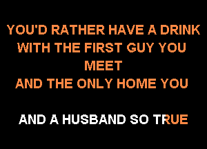 YOU'D RATHER HAVE A DRINK
WITH THE FIRST GUY YOU
MEET
AND THE ONLY HOME YOU

AND A HUSBAND SO TRUE