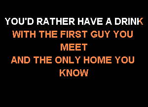 YOU'D RATHER HAVE A DRINK
WITH THE FIRST GUY YOU
MEET
AND THE ONLY HOME YOU
KNOW