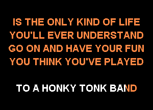 IS THE ONLY KIND OF LIFE
YOU'LL EVER UNDERSTAND
GO ON AND HAVE YOUR FUN
YOU THINK YOU'VE PLAYED

TO A HONKY TONK BAND