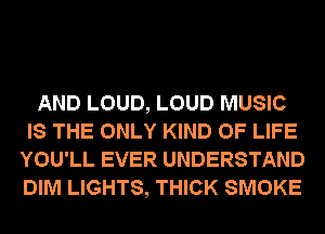 AND LOUD, LOUD MUSIC
IS THE ONLY KIND OF LIFE
YOU'LL EVER UNDERSTAND
DIM LIGHTS, THICK SMOKE