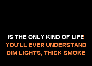 IS THE ONLY KIND OF LIFE
YOU'LL EVER UNDERSTAND
DIM LIGHTS, THICK SMOKE
