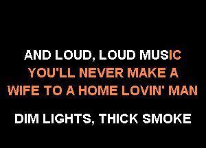 AND LOUD, LOUD MUSIC
YOU'LL NEVER MAKE A
WIFE TO A HOME LOVIN' MAN

DIM LIGHTS, THICK SMOKE