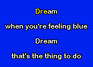 Dream
when you're feeling blue

Dream

that's the thing to do