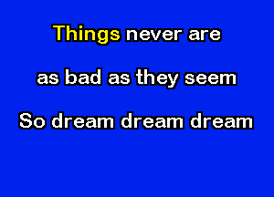 Things never are

as bad as they seem

So dream dream dream