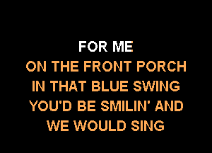 FOR ME
ON THE FRONT PORCH
IN THAT BLUE SWING
YOU'D BE SMILIN' AND
WE WOULD SING