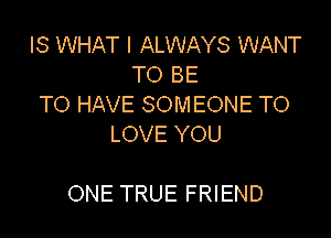 IS WHAT I ALWAYS WANT
TO BE
TO HAVE SOMEONE TO
LOVE YOU

ONE TRUE FRIEND
