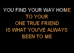 YOU FIND YOUR WAY HOME
TO YOUR
ONE TRUE FRIEND

IS WHAT YOU'VE ALWAYS
BEEN TO ME