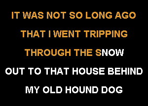 IT WAS NOT SO LONG AGO
THAT I WENT TRIPPING
THROUGH THE SNOW
OUT TO THAT HOUSE BEHIND
MY OLD HOUND DOG