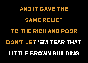 AND IT GAVE THE
SAME RELIEF
TO THE RICH AND POOR
DON'T LET 'EM TEAR THAT
LITTLE BROWN BUILDING