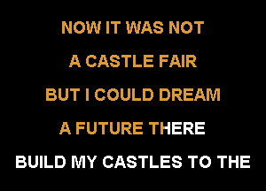 NOW IT WAS NOT
A CASTLE FAIR
BUT I COULD DREAM
A FUTURE THERE
BUILD MY CASTLES TO THE