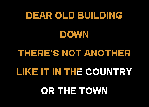 DEAR OLD BUILDING
DOWN
THERE'S NOT ANOTHER
LIKE IT IN THE COUNTRY
OR THE TOWN