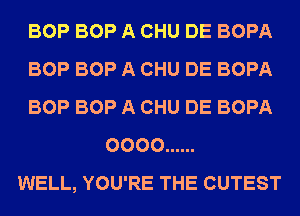 BOP BOP A CHU DE BOPA
BOP BOP A CHU DE BOPA
BOP BOP A CHU DE BOPA
0000 ......
WELL, YOU'RE THE CUTEST