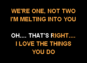 WE'RE ONE, NOT TWO
I'M MELTING INTO YOU

OH.... THAT'S RIGHT....
I LOVE THE THINGS
YOU DO
