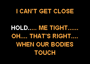 I CAN'T GET CLOSE

HOLD ..... ME TIGHT ......
OH.... THAT'S RIGHT....
WHEN OUR BODIES
TOUCH