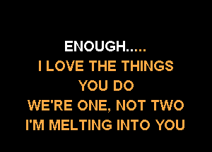 ENOUGH .....
I LOVE THE THINGS

YOU DO
WE'RE ONE, NOT TWO
I'M MELTING INTO YOU