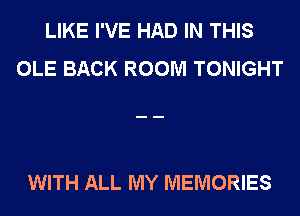 LIKE I'VE HAD IN THIS
OLE BACK ROOM TONIGHT

WITH ALL MY MEMORIES