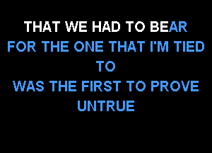 THAT WE HAD TO BEAR
FOR THE ONE THAT I'M TIED
TO
WAS THE FIRST TO PROVE
UNTRUE