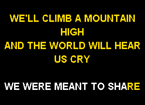 WE'LL CLIMB A MOUNTAIN
HIGH
AND THE WORLD WILL HEAR
US CRY

WE WERE MEANT TO SHARE