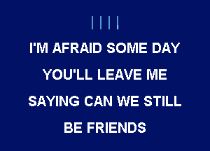 I I I I
I'M AFRAID SOME DAY

YOU'LL LEAVE ME
SAYING CAN WE STILL
BE FRIENDS