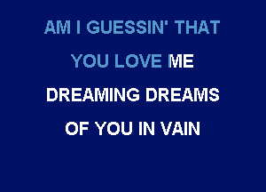 AM I GUESSIN' THAT
YOU LOVE ME
DREAMING DREAMS

OF YOU IN VAIN
