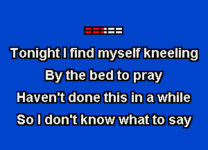 Tonight I find myself kneeling
By the bed to pray
Haven't done this in a while
So I don't know what to say