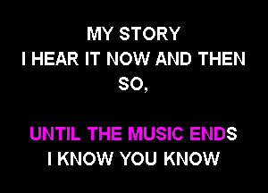 MY STORY
I HEAR IT NOW AND THEN
SO,

UNTIL THE MUSIC ENDS
I KNOW YOU KNOW
