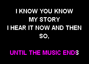 I KNOW YOU KNOW
MY STORY
I HEAR IT NOW AND THEN

SO,

UNTIL THE MUSIC ENDS