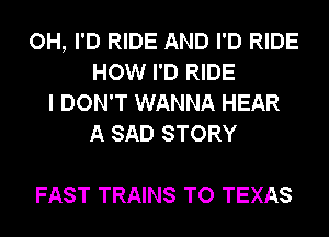 OH, I'D RIDE AND I'D RIDE
HOW I'D RIDE
I DON'T WANNA HEAR
A SAD STORY

FAST TRAINS TO TEXAS