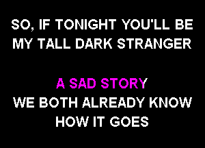 SO, IF TONIGHT YOU'LL BE
MY TALL DARK STRANGER

A SAD STORY
WE BOTH ALREADY KNOW
HOW IT GOES