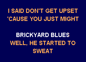 I SAID DON'T GET UPSET
'CAUSE YOU JUST MIGHT

BRICKYARD BLUES
WELL, HE STARTED TO
SWEAT