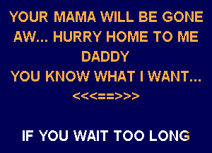 YOUR MAMA WILL BE GONE
AW... HURRY HOME TO ME
DADDY

YOU KNOW WHAT I WANT...

IF YOU WAIT TOO LONG