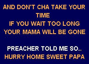AND DON'T CHA TAKE YOUR
TIME
IF YOU WAIT TOO LONG
YOUR MAMA WILL BE GONE

PREACHER TOLD ME 80..
HURRY HOME SWEET PAPA