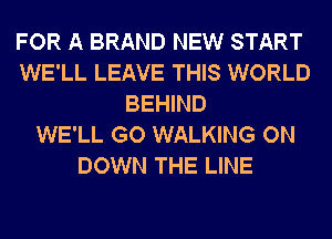 FOR A BRAND NEW START
WE'LL LEAVE THIS WORLD
BEHIND
WE'LL GO WALKING ON
DOWN THE LINE