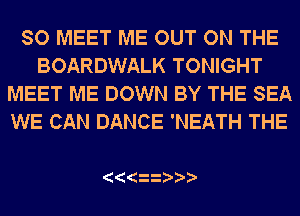 SO MEET ME OUT ON THE
BOARDWALK TONIGHT
MEET ME DOWN BY THE SEA
WE CAN DANCE 'NEATH THE