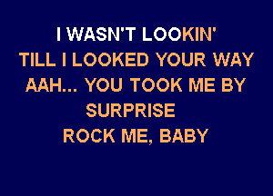 I WASN'T LOOKIN'
TILL I LOOKED YOUR WAY
AAH... YOU TOOK ME BY

SURPRISE
ROCK ME, BABY