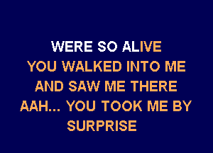 WERE SO ALIVE
YOU WALKED INTO ME
AND SAW ME THERE
AAH... YOU TOOK ME BY
SURPRISE