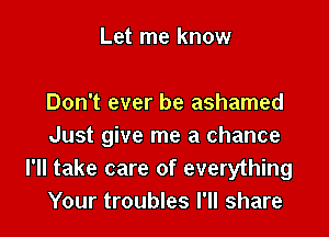 Let me know

Don't ever be ashamed

Just give me a chance
I'll take care of everything
Your troubles I'll share