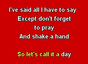 I've said all I have to say
Except don't forget
to pray
And shake a hand

So let's call it a day