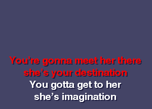 You gotta get to her
she,s imagination