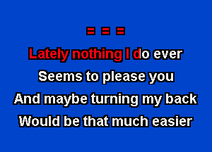 Lately nothing I do ever
Seems to please you

And maybe turning my back
Would be that much easier