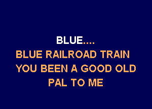 BLUE...
BLUE RAILROAD TRAIN

YOU BEEN A GOOD OLD
PAL TO ME